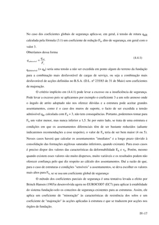 IV-17
No caso dos coeficientes globais de segurança aplica-se, em geral, á tensão de rotura qult
calculada pela fórmula (3.1) um coeficiente de redução Fs, dito de segurança, em geral com o
valor 3.
Obteríamos dessa forma
s
ult
admissível
F
q
q =
(4.4.1)
qadmissível
(= qa) seria uma tensão a não ser excedida em ponto algum do terreno da fundação
para a combinação mais desfavorável de cargas de serviço, ou seja a combinação mais
desfavorável de acções definidas no R.S.A. (D.L. nº 235/83 de 31 de Maio) sem coeficientes
de majoração.
O critério implícito em (4.4.1) pode levar a excesso ou a insuficiência de segurança.
Pode levar a excesso pois se aplicarmos por exemplo o coeficiente 3 a um solo arenoso onde
o ângulo de atrito adoptado não nos oferece dúvidas e a estrutura pode aceitar grandes
assentamentos, como é o caso dos muros de suporte, o facto de ser excedida a tensão
admissível qa, calculada com Fs = 3, não tem consequências. Portanto, poderemos tomar para
Fs um valor menor, mas nunca inferior a 1,5. Se por outro lado, se trata de uma estrutura e
condições em que os assentamentos diferenciais têm de ser bastante reduzidos (adiante
indicaremos recomendações a esse respeito), o valor de Fs teria de ser bem maior (4 ou 5).
Nesses casos haverá que calcular os assentamentos "imediatos" e a longo prazo (devido à
consolidação das formações argilosas saturadas inferiores, quando existam). Para esses casos
é preciso dispor dos valores das características da deformabilidade Es e νs. Porém, mesmo
quando existem esses valores são muito dispersos, muito variáveis e os resultados podem não
oferecer confiança pelo que diz respeito ao cálculo dos assentamentos. Daí a razão de que,
para o caso de estruturas e condições "sensíveis" a assentamentos, se deva escolher os valores
mais altos para Fs, se se usa um coeficiente global de segurança.
O método dos coeficientes parciais de segurança é uma tentativa levada a efeito por
Brinch Hansen (1965)e desenvolvida agora no EUROCOD7 (EC7) para aplicar à estabilidade
do sistema fundação-solo os conceitos de segurança existentes para as estruturas. Assim, ele
aplica um coeficiente de "minoração" às características de resistência dos solos e um
coeficiente de "majoração" às acções aplicadas à estrutura e que se traduzem por acções nos
órgãos de fundação.
 