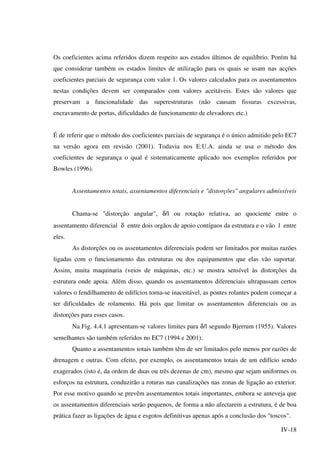 IV-18
Os coeficientes acima referidos dizem respeito aos estados últimos de equilíbrio. Porém há
que considerar também os estados limites de utilização para os quais se usam nas acções
coeficientes parciais de segurança com valor 1. Os valores calculados para os assentamentos
nestas condições devem ser comparados com valores aceitáveis. Estes são valores que
preservam a funcionalidade das superestruturas (não causam fissuras excessivas,
encravamento de portas, dificuldades de funcionamento de elevadores etc.)
É de referir que o método dos coeficientes parciais de segurança é o único admitido pelo EC7
na versão agora em revisão (2001). Todavia nos E:U.A. ainda se usa o método dos
coeficientes de segurança o qual é sistematicamente aplicado nos exemplos referidos por
Bowles (1996).
Assentamentos totais, assentamentos diferenciais e "distorções" angulares admissíveis
Chama-se "distorção angular", δ/l ou rotação relativa, ao quociente entre o
assentamento diferencial δ entre dois orgãos de apoio contíguos da estrutura e o vão l entre
eles.
As distorções ou os assentamentos diferenciais podem ser limitados por muitas razões
ligadas com o funcionamento das estruturas ou dos equipamentos que elas vão suportar.
Assim, muita maquinaria (veios de máquinas, etc.) se mostra sensível às distorções da
estrutura onde apoia. Além disso, quando os assentamentos diferenciais ultrapassam certos
valores o fendilhamento de edifícios torna-se inaceitável, as pontes rolantes podem começar a
ter dificuldades de rolamento. Há pois que limitar os assentamentos diferenciais ou as
distorções para esses casos.
Na Fig. 4.4.1 apresentam-se valores limites para δ/l segundo Bjerrum (1955). Valores
semelhantes são também referidos no EC7 (1994 e 2001).
Quanto a assentamentos totais também têm de ser limitados pelo menos por razões de
drenagem e outras. Com efeito, por exemplo, os assentamentos totais de um edifício sendo
exagerados (isto é, da ordem de duas ou três dezenas de cm), mesmo que sejam uniformes os
esforços na estrutura, conduzirão a roturas nas canalizações nas zonas de ligação ao exterior.
Por esse motivo quando se prevêm assentamentos totais importantes, embora se anteveja que
os assentamentos diferenciais serão pequenos, de forma a não afectarem a estrutura, é de boa
prática fazer as ligações de água e esgotos definitivas apenas após a conclusão dos "toscos".
 