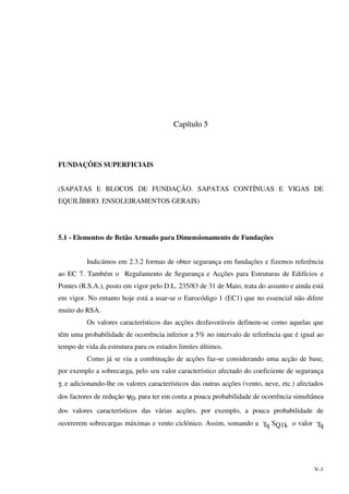 V-1
Capítulo 5
FUNDAÇÕES SUPERFICIAIS
(SAPATAS E BLOCOS DE FUNDAÇÃO. SAPATAS CONTÍNUAS E VIGAS DE
EQUILÍBRIO. ENSOLEIRAMENTOS GERAIS)
5.1 - Elementos de Betão Armado para Dimensionamento de Fundações
Indicámos em 2.3.2 formas de obter segurança em fundações e fizemos referência
ao EC 7. Também o Regulamento de Segurança e Acções para Estruturas de Edifícios e
Pontes (R.S.A.), posto em vigor pelo D.L. 235/83 de 31 de Maio, trata do assunto e ainda está
em vigor. No entanto hoje está a usar-se o Eurocódigo 1 (EC1) que no essencial não difere
muito do RSA.
Os valores característicos das acções desfavoráveis definem-se como aquelas que
têm uma probabilidade de ocorrência inferior a 5% no intervalo de referência que é igual ao
tempo de vida da estrutura para os estados limites últimos.
Como já se viu a combinação de acções faz-se considerando uma acção de base,
por exemplo a sobrecarga, pelo seu valor característico afectado do coeficiente de segurança
γ, e adicionando-lhe os valores característicos das outras acções (vento, neve, etc.) afectados
dos factores de redução ψ0, para ter em conta a pouca probabilidade de ocorrência simultânea
dos valores característicos das várias acções, por exemplo, a pouca probabilidade de
ocorrerem sobrecargas máximas e vento ciclónico. Assim, somando a γq SQ1k o valor γq
 