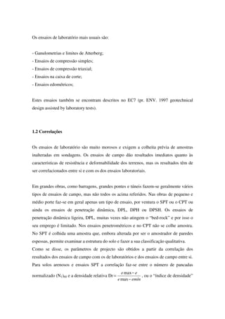 Os ensaios de laboratório mais usuais são:
- Ganulometrias e limites de Atterberg;
- Ensaios de compressão simples;
- Ensaios de compressão triaxial;
- Ensaios na caixa de corte;
- Ensaios edométricos;
Estes ensaios também se encontram descritos no EC7 (pr. ENV. 1997 geotechnical
design assisted by laboratory tests).
1.2 Correlações
Os ensaios de laboratório são muito morosos e exigem a colheita prévia de amostras
inalteradas em sondagens. Os ensaios de campo dão resultados imediatos quanto às
características de resistência e deformabilidade dos terrenos, mas os resultados têm de
ser correlacionados entre si e com os dos ensaios laboratoriais.
Em grandes obras, como barragens, grandes pontes e túneis fazem-se geralmente vários
tipos de ensaios de campo, mas não todos os acima referidos. Nas obras de pequeno e
médio porte faz-se em geral apenas um tipo de ensaio, por ventura o SPT ou o CPT ou
ainda os ensaios de penetração dinâmica, DPL, DPH ou DPSH. Os ensaios de
penetração dinâmica ligeira, DPL, muitas vezes não atingem o “bed-rock” e por isso o
seu emprego é limitado. Nos ensaios penetrométricos e no CPT não se colhe amostra.
No SPT é colhida uma amostra que, embora alterada por ser o amostrador de paredes
espessas, permite examinar a estrutura do solo e fazer a sua classificação qualitativa.
Como se disse, os parâmetros de projecto são obtidos a partir da correlação dos
resultados dos ensaios de campo com os de laboratórios e dos ensaios de campo entre si.
Para solos arenosos e ensaios SPT a correlação faz-se entre o número de pancadas
normalizado (N1)60 e a densidade relativa Dr
emíne
ee
−
−
=
max
max
, ou o “índice de densidade”
 