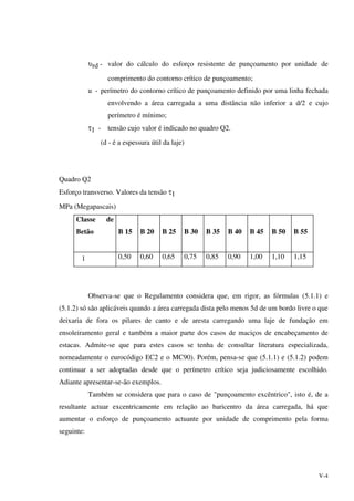 V-4
υrd - valor do cálculo do esforço resistente de punçoamento por unidade de
comprimento do contorno crítico de punçoamento;
u - perímetro do contorno crítico de punçoamento definido por uma linha fechada
envolvendo a área carregada a uma distância não inferior a d/2 e cujo
perímetro é mínimo;
τ1 - tensão cujo valor é indicado no quadro Q2.
(d - é a espessura útil da laje)
Quadro Q2
Esforço transverso. Valores da tensão τ1
MPa (Megapascais)
Classe de
Betão B 15 B 20 B 25 B 30 B 35 B 40 B 45 B 50 B 55
1 0,50 0,60 0,65 0,75 0,85 0,90 1,00 1,10 1,15
Observa-se que o Regulamento considera que, em rigor, as fórmulas (5.1.1) e
(5.1.2) só são aplicáveis quando a área carregada dista pelo menos 5d de um bordo livre o que
deixaria de fora os pilares de canto e de aresta carregando uma laje de fundação em
ensoleiramento geral e também a maior parte dos casos de maciços de encabeçamento de
estacas. Admite-se que para estes casos se tenha de consultar literatura especializada,
nomeadamente o eurocódigo EC2 e o MC90). Porém, pensa-se que (5.1.1) e (5.1.2) podem
continuar a ser adoptadas desde que o perímetro crítico seja judiciosamente escolhido.
Adiante apresentar-se-ão exemplos.
Também se considera que para o caso de "punçoamento excêntrico", isto é, de a
resultante actuar excentricamente em relação ao baricentro da área carregada, há que
aumentar o esforço de punçoamento actuante por unidade de comprimento pela forma
seguinte:
 