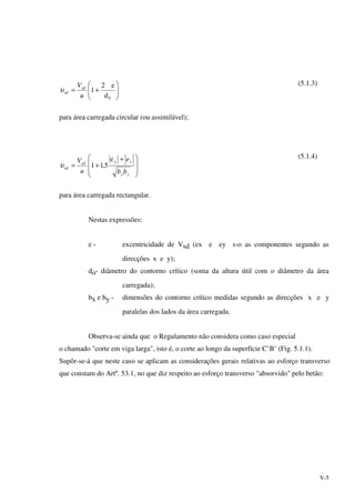 V-5






+=
0d
e2
1
u
Vsd
sdυ
(5.1.3)
para área carregada circular (ou assimilável);







 +
+=
yx
ysd
sd
bb
e
u
V xe
5,11υ
(5.1.4)
para área carregada rectangular.
Nestas expressões:
e - excentricidade de Vsd (ex e ey s‹o as componentes segundo as
direcções x e y);
do- diâmetro do contorno crítico (soma da altura útil com o diâmetro da área
carregada);
bx e by - dimensões do contorno crítico medidas segundo as direcções x e y
paralelas dos lados da área carregada.
Observa-se ainda que o Regulamento não considera como caso especial
o chamado "corte em viga larga", isto é, o corte ao longo da superfície C’B’ (Fig. 5.1.1).
Supôr-se-á que neste caso se aplicam as considerações gerais relativas ao esforço transverso
que constam do Artº. 53.1, no que diz respeito ao esforço transverso "absorvido" pelo betão:
 