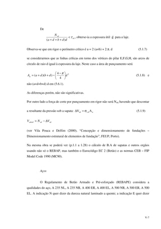 V-7
De
rd
sd
ddbda
N
τ<
+++ )(
, obterse-ia a espessura útil d para a laje.
Observa-se que em rigor o perímetro crítico é u = 2 (a+b) + 2.π. d (5.1.7)
se considerarmos que as linhas críticas em torno dos vértices do pilar E,F,G,H, são arcos de
círculo de raio d igual à espessura da laje. Neste caso a área de punçoamento será
2
4
4
))(( ddbdaAu 




 −
−++=
π
(5.1.8) e
não (a+d+b+d) d em (5.6.1).
As diferenças porém, não são significativas.
Por outro lado a força de corte por punçoamento em rigor não será Nsd, havendo que descontar
a resultante da pressão sob a sapata: ud.ssd AV σ=∆ (5.1.9)
sdsdsdred VNV ∆−=
(ver Vila Pouca e Delfim (2000), “Concepção e dimensionamento de fundações –
Dimensionamento estrutural de elementos de fundação”, FEUP, Porto).
Na mesma obra se poderá ver (p.1.1 a 1.28) o cálculo de B.A de sapatas e outros orgãos
usando não só o REBAP, mas também o Eurocódigo EC 2 (Betão) e as normas CEB – FIP
Model Code 1990 (MC90).
Aços
O Regulamento de Betão Armado e Pré-esforçado (REBAPE) considera a
qualidades do aço, A 235 NL, A 235 NR, A 400 ER, A 400 EL, A 500 NR, A 500 ER, A 500
EL. A indicação N quer dizer da dureza natural laminado a quente; a indicação E quer dizer
 