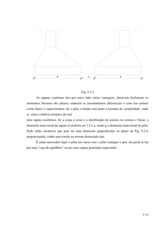 V-10
B d B
Fig. 5.2.3
As sapatas contínuas têm por outro lado várias vantagens: absorvem facilmente os
momentos flectores dos pilares; reduzem os assentamentos diferenciais e com isso podem
evitar danos à superestrutura. Se o pilar a fundar está junto à extrema da propriedade onde
se situa o edifício teríamos de usar
uma sapata excêntrica. Se a carga é axial e a distribuição de tensões no terreno é linear, a
dimensão transversal da sapata só poderia ser 1,5 x a, sendo a a dimensão transversal do pilar.
Pode então acontecer que para ter uma dimensão perpendicular ao plano da Fig. 5.2.4,
proporcionada, venha uma tensão no terreno demasiado alta.
É então necessário ligar o pilar em causa com o pilar contíguo o que, em geral se faz
por uma "viga de equilíbrio" ou por uma sapata gemelada trapezoidal.
 