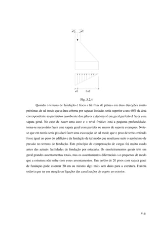 V-11
a/2 a/2
a/2 2 a/2
Fig. 5.2.4
Quando o terreno de fundação é fraco e há filas de pilares em duas direcções muito
próximas de tal modo que a área coberta por sapatas isoladas seria superior a uns 60% da área
correspondente ao perímetro envolvente dos pilares exteriores é em geral preferível fazer uma
sapata geral. No caso de haver uma cave e o nível freático está a pequena profundidade,
torna-se necessário fazer uma sapata geral com paredes ou muros de suporte estanques. Note-
se que em teoria seria possível fazer uma escavação de tal modo que o peso de terras retirado
fosse igual ao peso do edifício e da fundação de tal modo que resultasse nulo o acréscimo de
pressão no terreno de fundação. Este princípio de compensação de cargas foi muito usado
antes das actuais facilidades de fundação por estacaria. Os ensoleiramentos gerais têm em
geral grandes assentamentos totais, mas os assentamentos diferenciais s‹o pequenos de modo
que a estrutura não sofre com esses assentamentos. Um prédio de 20 pisos com sapata geral
de fundação pode assentar 20 cm ou mesmo algo mais sem dano para a estrutura. Haverá
todavia que ter em atenção as ligações das canalizações de esgoto ao exterior.
 