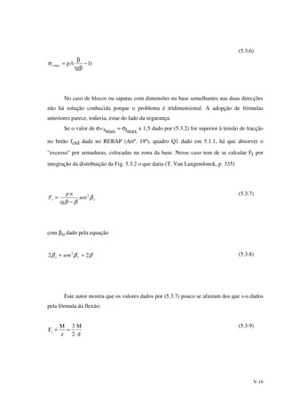 V-16
)1
tg
/(pmaxc −
β
β
=σ
(5.3.6)
No caso de blocos ou sapatas com dimensões na base semelhantes nas duas direcções
não há solução conhecida porque o problema é tridimensional. A adopção de fórmulas
anteriores parece, todavia, estar do lado da segurança.
Se o valor de σ*;tmax
= σtmax
x 1,5 dado por (5.3.2) for superior à tensão de tracção
no betão fctd dada no REBAP (Artº. 19º), quadro Q1 dado em 5.1.1, há que absorver o
"excesso" por armaduras, colocadas na zona da base. Nesse caso tem de se calcular Ft por
integração da distribuição da Fig. 5.3.2 o que daria (T. Van Langendonck, p. 335)
ot sen
tg
p
F β
ββ
2
−
×
=
(5.3.7)
com βo dado pela equação
βββ 22 2
=+ oo sen (5.3.8)
Este autor mostra que os valores dados por (5.3.7) pouco se afastam dos que s‹o dados
pela fórmula da flexão:
d
M
2
3
z
M
Ft ≈=
(5.3.9)
 