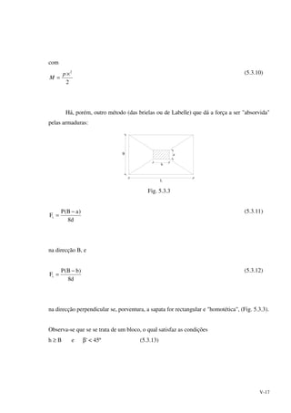 V-17
com
2
2
×
=
p
M
(5.3.10)
Há, porém, outro método (das brielas ou de Labelle) que dá a força a ser "absorvida"
pelas armaduras:
b
aB
L
Fig. 5.3.3
d8
)aB(P
Ft
−
=
(5.3.11)
na direcção B, e
d8
)bB(P
Ft
−
=
(5.3.12)
na direcção perpendicular se, porventura, a sapata for rectangular e "homotética", (Fig. 5.3.3).
Observa-se que se se trata de um bloco, o qual satisfaz as condições
h ≥ B e β' < 45º (5.3.13)
 
