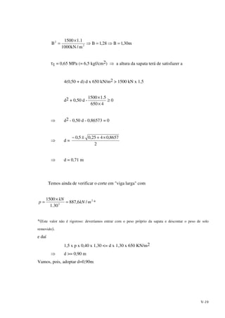 V-19
m30,1B28,1B
m/kN1000
1.11500
B 2
2
=⇒=⇒
×
=
τ1 = 0,65 MPa (= 6,5 kgf/cm2) ⇒ a altura da sapata terá de satisfazer a
4(0,50 + d) d x 650 kN/m2 > 1500 kN x 1,5
d2 + 0,50 d - 0
4650
5.11500
≥
×
×
⇒ d2 - 0,50 d - 0,86573 = 0
⇒ d =
2
8657,0425,05,0 ×+±−
⇒ d = 0,71 m
Temos ainda de verificar o corte em "viga larga" com
2
2
/6,887
30.1
1500
mkN
kN
p =
×
= *
*(Este valor não é rigoroso: deveríamos entrar com o peso próprio da sapata e descontar o peso de solo
removido).
e daí
1,5 x p x 0,40 x 1,30 <= d x 1,30 x 650 KN/m2
⇒ d >= 0,90 m
Vamos, pois, adoptar d=0,90m
 