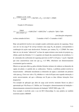 V-21
kN2507,1665,1FkN7,166
90,08
)50,030,1(kN1500
F tdt =×=⇒=
×
−×
=
Usando A 235 teríamos:
1671671816001225,0001225,0.
/103204
250 22
2
φφφ +=⇒==
×
= amm
mkN
kN
A
(em direcções ortogonais)
ou duas camadas de ferro: 2 camadas x 6 φ12 + 2 camadas x 6 φ12
Hoje será preferível resolver este exemplo usando coeficientes parciais de segurança. Nesse
caso em vez da carga P de serviço teríamos uma carga Nsd de projecto, correspondente à
combinação de acções mais desfavorável. Teríamos, por ventura, Nsd = 2.250kN. Por outro
lado em vez da tensão “admissível” na base da sapata teríamos uma tensão de projecto qsd,
obtida a partir das fórmulas 3.1.1 e seguintes em função das características de resistência c’ e
φ’, minoradas dos coeficientes de segurança previstos no EC7 (1.25 para c’ e tg φ’). Supondo
que estas características eram tais que qsd =1,5 MPa, obteríamos um dimensionamento
exactamente igual ao anterior.
Observa-se que para obter qsd pelas referidas fórmulas teríamos de conhecer as dimensões da
sapata em planta e à partida não as conhecemos. Todavia, o problema poderá resolver-se
iteractivamente : arbitrando inicialmente as dimensões da sapata e calculando um primeiro
valor para qsd. Com esse valor e Nsd obtinha-se o valor de B para uma segunda interacção, e
assim sucessivamente, até que a diferença em B para as duas últimas iteracções fosse
desprezível.
Um exemplo de aplicação que além de carga axial envolve momento flector no pilar é
apresentado por Vila Pouca e C. Delfim, em “Concepção e dimensionamento de fundações –
dimensionamento estrutural de elementos de fundação” (FEUP 2002), pág. 1.20.
Esse exemplo é resolvido com o uso do EC2 (Eurocódigo 2), mas poderia ser também
resolvido usando o REBAP.
 