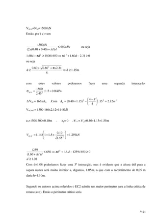 V-24
Vsd.ef=Nsd=1500 kN
Então, por ( c) vem
kPa
ddx
kN
650
))40.040.0(2(
500.1
≤
++ π
ou seja
031.2d60.1d650/1500dd60.1 22
≥−+π⇒≥π+
ou seja
m15.1d
31.2x80.080.0
d
2
≥⇒
π
π++
≥
com estes valores poderemos fazer uma segunda interacção:
kPa1665.1:
45.2
1500
2o,sd ==σ
∆ Vsd = 166xAu .Com 222
12.215.1
4
4
)15.140.0( mAu =




 −
−+=
π
Vsd,red = 1500-166x2.12=1148kN
ex=150/1500=0.10m . ey= 0 . b’x = b’y=0.40+1.15=1.55m
kNV efsd 259.1
55.1
10.0
5.11148.1
2
. =







×+=
08.1
0650/1259.6.1650
)60.1(
1259 2
≥
≥−+⇒≤
+
d
dd
dd
π
π
Com d=1.08 poderíamos fazer uma 3ª interacção, mas é evidente que a altura útil para a
sapata nunca será muito inferior a, digamos, 1,05m, o que com o recobrimento de 0,05 m
daria h=1.10m.
Segundo os autores acima referidos o EC2 admite um maior perímetro para a linha crítica de
rotura (a=d). Então o perímetro crítico seria
 
