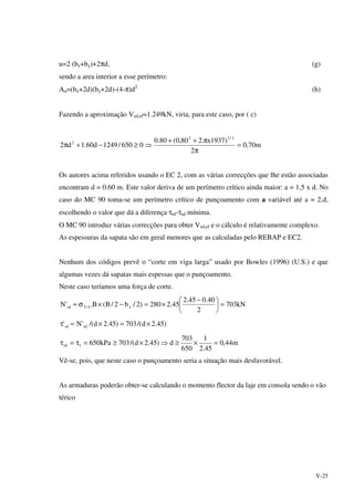 V-25
u=2 (bx+by)+2πd, (g)
sendo a area interior a esse perímetro:
Au=(bx+2d)(by+2d)-(4-π)d2
(h)
Fazendo a aproximação Vsd,ef=1.249kN, viria, para este caso, por ( c)
m70,0
2
)1937x.280,0(80.0
0650/1249d60.1d2
2/12
2
=
π
π++
⇒≥−+π
Os autores acima referidos usando o EC 2, com as várias correcções que lhe estão associadas
encontram d = 0.60 m. Este valor deriva de um perímetro crítico ainda maior: a = 1,5 x d. No
caso do MC 90 toma-se um perímetro crítico de punçoamento com a variável até a = 2.d,
escolhendo o valor que dá a diferença τrd-τsd mínima.
O MC 90 introduz várias correcções para obter Vsd,ef e o cálculo é relativamente complexo.
As espessuras da sapata são em geral menores que as calculadas pelo REBAP e EC2.
Nenhum dos códigos prevê o “corte em viga larga” usado por Bowles (1996) (U.S.) e que
algumas vezes dá sapatas mais espessas que o punçoamento.
Neste caso teríamos uma força de corte.
kN703
2
40.045.2
45.2280)2/b2/B(B.'N x4/3sd =




 −
×=−×σ≈
)45.2d/(703)45.2d/('N' sdsd ×=×=τ
m44,0
45.2
1
650
703
d)45.2d/(703kPa6501rd =×≥⇒×≥=τ=τ
Vê-se, pois, que neste caso o punçoamento seria a situação mais desfavorável.
As armaduras poderão obter-se calculando o momento flector da laje em consola sendo o vão
térico
 
