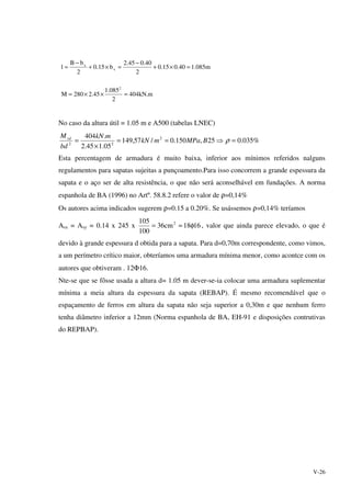V-26
m.kN404
2
085.1
45.2280M
m085.140.015.0
2
40.045.2
b15.0
2
bB
l
2
x
x
=××=
=×+
−
=×+
−
=
No caso da altura útil = 1.05 m e A500 (tabelas LNEC)
%035.025,150.0/57,149
05.145.2
.404 2
22
=⇒==
×
= ρBMPamkN
mkN
bd
Mrd
Esta percentagem de armadura é muito baixa, inferior aos mínimos referidos nalguns
regulamentos para sapatas sujeitas a punçoamento.Para isso concorrem a grande espessura da
sapata e o aço ser de alta resistência, o que não será aconselhável em fundações. A norma
espanhola de BA (1996) no Artº. 58.8.2 refere o valor de ρ=0,14%
Os autores acima indicados sugerem ρ=0.15 a 0.20%. Se usássemos ρ=0,14% teríamos
Asx = Asy = 0.14 x 245 x 1618cm36
100
105 2
φ≈= , valor que ainda parece elevado, o que é
devido à grande espessura d obtida para a sapata. Para d=0,70m correspondente, como vimos,
a um perímetro crítico maior, obteríamos uma armadura mínima menor, como acontce com os
autores que obtiveram . 12Φ16.
Nte-se que se fôsse usada a altura d= 1.05 m dever-se-ia colocar uma armadura suplementar
mínima a meia altura da espessura da sapata (REBAP). É mesmo recomendável que o
espaçamento de ferros em altura da sapata não seja superior a 0,30m e que nenhum ferro
tenha diâmetro inferior a 12mm (Norma espanhola de BA, EH-91 e disposições contrutivas
do REPBAP).
 