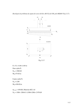 V-27
Resolução do problema da sapata do curso de B.A. (B.P.E) da UM, pelo REBAP (Fig.5.3.7)
3
(b)
2B
B
(a)
d
P2
bx
by
PLANTA
CORTE
P1
x
2
Fig. 5.3.7
P1 = P2 = 0.40 x 0.40 m
Para o pilar P1
Nsd = 1500 kN
Msd=75 kN.m
E para o pilar P2
Nsd =1.200
Msd=100 kN.m
σrd solo = 450 kPa, Materiais B25, A4
Nsd = 1500+ 1200+0.1 (1500+1200)= 2.970 kN
 