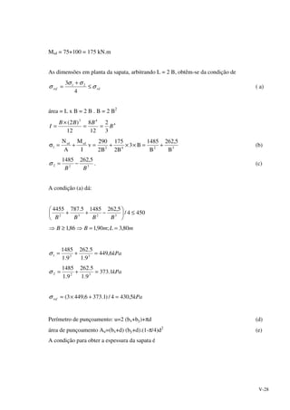 V-28
Msd = 75+100 = 175 kN.m
As dimensões em planta da sapata, arbitrando L = 2 B, obtêm-se da condição de
rdref σ
σσ
σ ≤
+
=
4
3 21
( a)
área = L x B = 2 B . B = 2 B2
4
43
3
2
12
8
12
)2(
B
BBB
I ==
×
=
3242
sdsd
1
B
5,262
B
1485
B3
B2
175
B2
290
v
I
M
A
N
+=××+=+=σ (b)
322
5,2621485
BB
−=σ . (c)
A condição (a) dá:
4504/
5,26214855.7874455
3232
≤





−++
BBBB
mLmBB 80,3;90,186,1 ==⇒≥⇒
kPa6,449
9.1
5.262
9.1
1485
321 =+=σ
kPa1.373
9.1
5.262
9.1
1485
322 =+=σ
kParef 5,4304/)1.3736,4493( =+×≈σ
Perímetro de punçoamento: u=2 (bx+by)+πd (d)
área de punçoamento Au=(bx+d) (by+d).(1-π/4)d2
(e)
A condição para obter a espessura da sapata é
 