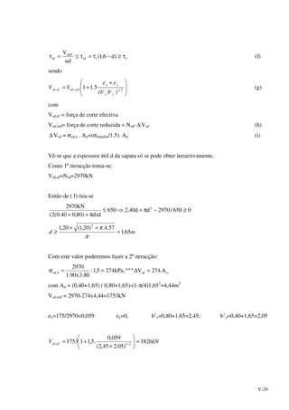 V-29
11rd
sdef
sd )d6,1(
ud
V
τ≥−τ=τ≤=τ (f)
sendo







 +
+= 2/1,,
)''(
5.11
yx
yx
redsdefsd
bb
ee
VV (g)
com
Vsd,ef = força de corte efectiva
Vsd,red= força de corte reduzida = Nsd-∆ Vsd (h)
∆ Vsd = σsd,o . Au=(σdmédio/1.5). Au (i)
Vê-se que a espessura útil d da sapata só se pode obter iteractivamente.
Como 1ª iteracção toma-se:
Vsd,ef=Nsd=2970kN
Então de ( f) tira-se
0650/2970dd40,2650
d)d)80,040.0(2(
kN2970 2
≥−π+⇒≤
π++
md 65,1
57.4.)20,1(20,1 2
=
++
≥
π
π
Com este valor poderemos fazer a 2ª iteracção:
usd0,sd A.274Vººº,kPa2745,1:
80.3x90.1
2970
=∆==σ
com Au = (0,40+1,65) ( 0,80+1,65)-(1-π/4)1,652
=4,44m2
Vsd,red = 2970-274x4,44=1753kN
ex=175/2970=0,059 ey=0, b’x=0,80+1,65=2,45; b’y=0,40+1,65=2,05
kNV efsd 1826
)05,245,2(
059,0
.5,111753 2/1, ≈





×
+=
 