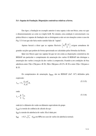 V-31
5.4 - Sapatas de Fundação. Disposições contrutivas relativas a ferros.
Em rigor, a fundação no exemplo anterior é uma sapata e não um bloco, uma vez que
o dimensionamento ao corte n‹o impôs h>B. No entanto, esta condição é convencional e na
prática blocos e sapatas de fundação não se distinguem a não ser em situações como o caso da
Fig. 5.3.4 em que não faria muito sentido falar de "sapata".
Apenas haverá a dizer que as sapatas flexíveis 




 −
〈
4
aB
h exigem armaduras de
grandes secções que podem de forma aproximada ser calculadas pelas fórmulas da flexão.
Quer nos blocos quer nas sapatas há que ter em conta as disposições construtivas do
REBAP em particular o comprimento de amarração dos varões O REBAP não distingue a
amarração dos varões à tracção da dos varões à compressão, fixando-a em condições de boa
aderência entre 35φ e 25φ para o B 20, 30φ e 20φ para o B 25 e B 30 e entre 25φ e 15φ para o
B 35.
Os comprimentos de amarração, lbnet, são no REBAP (Artº. 81º) definidos pela
expressão:
1
.
.
11 α
efA
calA
s
s
bbnet =
(5.3.15)
onde
bd
syd
b
f
f
4
1
φ
=
(5.3.16)
onde φ é o diâmetro do varão ou diâmetro equivalente do grupo
fsyd é a tensão de cedência de cálculo do aço
fbd é a tensão de aderência do varão. Ela é dada por:
fbd = 0,3 cdf (fcd em MPa) no caso de varões de aderência normal;
 