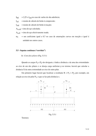 V-32
fbd = 2,25 x fctd no caso de varões de alta aderência;
fcd = tensão de cálculo do betão à compressão;
fctd = tensão de cálculo do betão à tracção;
As,cal = área de aço calculada;
As,ef = área de aço efectivamente usada;
α1 = um coeficiente igual a 0,7 no caso de amarrações curvas em tracção e igual á
unidade nos outros casos.
5.5 - Sapatas contínuas (“corridas”)
i) - Com dois pilares (Fig. 5.5.1)
Quando as cargas P1 e P2 são desiguais, é dada a distância c de uma das extremidades
ao eixo de um dos pilares e se deseja carga uniforme p no terreno, haverá que calcular a
distância X da outra extremidade ao eixo do outro pilar.
Em primeiro lugar haverá que localizar a resultante R = P1 + P2, por exemplo, em
relação ao eixo do pilar P1, o que se faz pela distância x.
x
x
C
/2 /2
P1 P2
1 2
´
aa
Fig. 5.5.1
Teremos:
 