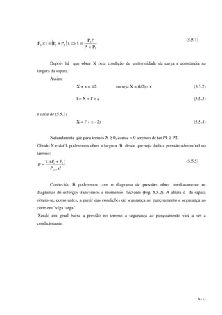 V-33
( )
21
2
212
PP
'lP
xx.PP'lP
+
=⇒+=×
(5.5.1)
Depois há que obter X pela condição de uniformidade da carga e constância na
largura da sapata.
Assim:
X + x = l/2; ou seja X = (l/2) - x (5.5.2)
l = X + l' + c (5.5.3)
e daí e de (5.5.3)
X = l' + c - 2x (5.5.4)
Naturalmente que para termos X ≥ 0, com c = 0 teremos de ter P1 ≥ P2.
Obtido X e daí l, poderemos obter a largura B desde que seja dada a pressão admissível no
terreno:
xlP
PP
B
adm
)(1,1 21 +
=
(5.5.5)
Conhecido B poderemos com o diagrama de pressões obter imediatamente os
diagramas de esforços transversos e momentos flectores (Fig. 5.5.2). A altura d da sapata
obtem-se, como antes, a partir das condições de segurança ao punçoamento e segurança ao
corte em "viga larga".
Sendo em geral baixa a pressão no terreno a segurança ao punçoamento virá a ser a
condicionante.
 