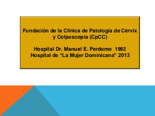 Fundación de la Clínica de Patología de Cérvix
y Colposcopía (CpCC)
Hospital Dr. Manuel E. Perdomo 1992
Hospital de “La Mujer Dominicana” 2013

 