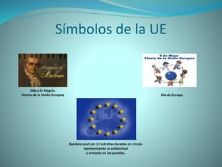 Símbolos de la UE
Oda a la Alegría.
Himno de la Unión Europea Día de Europa.
Bandera azul con 12 estrellas doradas en círculo
representando la solidaridad
y armonía en los pueblos.
 