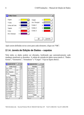 6 CAD/Fundações – Manual de Edição de Dados
TQS Informática Ltda Rua dos Pinheiros 706 c/2 05422-001 São Paulo SP Tel (011) 3083-2722 Fax (011) 3083-2798
Após serem definidas novas cores para cada elemento, clique em "OK".
2.1.4. Janela de Edição de Dados – sapatas
Nela todos os dados podem ser alterados, lembrando que automaticamente cada
mudança atualizará os desenhos. A ordem de entrada de dados nessa janela é: “Dados
Gerais”, “Geometria”, “Armaduras” e “Cargas”. Veja na figura abaixo.
 