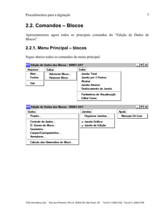 Procedimentos para a digitação 7
TQS Informática Ltda Rua dos Pinheiros 706 c/2 05422-001 São Paulo SP Tel (011) 3083-2722 Fax (011) 3083-2798
2.2. Comandos – Blocos
Apresentaremos agora todos os principais comandos do “Edição de Dados de
Blocos”.
2.2.1. Menu Principal – blocos
Segue abaixo todos os comandos do menu principal.
 