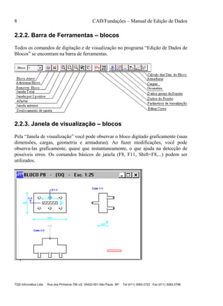 8 CAD/Fundações – Manual de Edição de Dados
TQS Informática Ltda Rua dos Pinheiros 706 c/2 05422-001 São Paulo SP Tel (011) 3083-2722 Fax (011) 3083-2798
2.2.2. Barra de Ferramentas – blocos
Todos os comandos de digitação e de visualização no programa “Edição de Dados de
Blocos” se encontram na barra de ferramentas.
2.2.3. Janela de visualização – blocos
Pela “Janela de visualização” você pode observar o bloco digitado graficamente (suas
dimensões, cargas, geometria e armaduras). Ao fazer modificações, você pode
observa-las graficamente, quase que instantaneamente, o que ajuda na detecção de
possíveis erros. Os comandos básicos de janela (F8, F11, Shift+F8,...) podem ser
utilizados.
 