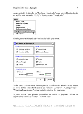 Procedimentos para a digitação 9
TQS Informática Ltda Rua dos Pinheiros 706 c/2 05422-001 São Paulo SP Tel (011) 3083-2722 Fax (011) 3083-2798
A apresentação do desenho na “Janela de visualização” pode ser modificada através
da seqüência de comandos “Exibir” - “Parâmetros de Visualização”.
Então a janela “Parâmetros de Visualização” será apresentada.
Assim como todos os outros editores gráficos dos Sistemas CAD/TQS a cor padrão
do fundo da tela será definida através do comando: "Arquivos" - "Configurações" -
"Visualização de desenhos", no gerenciador principal dos programas.
A janela Editar Cores permite personalizar as janelas do programa, através da
sequencia de comandos: "Exibir" - "Editar Cores".
 