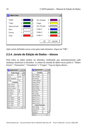 10 CAD/Fundações – Manual de Edição de Dados
TQS Informática Ltda Rua dos Pinheiros 706 c/2 05422-001 São Paulo SP Tel (011) 3083-2722 Fax (011) 3083-2798
Após serem definidas novas cores para cada elemento, clique em "OK".
2.2.4. Janela de Edição de Dados – blocos
Nela todos os dados podem ser alterados, lembrando que automaticamente cada
mudança atualizará os desenhos. A ordem de entrada de dados nessa janela é: “Dados
Gerais”, “Geometria”, “Armaduras” e “Cargas”. Veja na figura abaixo.
 