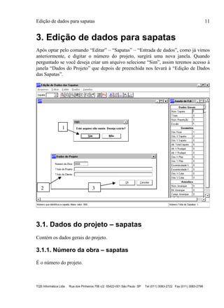 Edição de dados para sapatas 11
TQS Informática Ltda Rua dos Pinheiros 706 c/2 05422-001 São Paulo SP Tel (011) 3083-2722 Fax (011) 3083-2798
3. Edição de dados para sapatas
Após optar pelo comando “Editar” – “Sapatas” – “Entrada de dados”, como já vimos
anteriormente, e digitar o número do projeto, surgirá uma nova janela. Quando
perguntado se você deseja criar um arquivo selecione “Sim”, assim teremos acesso à
janela “Dados do Projeto” que depois de preenchida nos levará à “Edição de Dados
das Sapatas”.
3.1. Dados do projeto – sapatas
Contém os dados gerais do projeto.
3.1.1. Número da obra – sapatas
É o número do projeto.
1
2 3
 