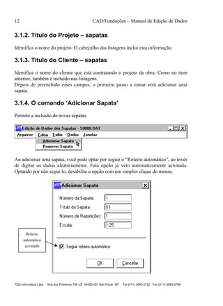 12 CAD/Fundações – Manual de Edição de Dados
TQS Informática Ltda Rua dos Pinheiros 706 c/2 05422-001 São Paulo SP Tel (011) 3083-2722 Fax (011) 3083-2798
3.1.2. Título do Projeto – sapatas
Identifica o nome do projeto. O cabeçalho das listagens inclui esta informação.
3.1.3. Título do Cliente – sapatas
Identifica o nome do cliente que está contratando o projeto da obra. Como no item
anterior, também é incluído nas listagens.
Depois de preenchido esses campos, o primeiro passo a tomar será adicionar uma
sapata.
3.1.4. O comando ‘Adicionar Sapata’
Permite a inclusão de novas sapatas.
Ao adicionar uma sapata, você pode optar por seguir o “Roteiro automático”, ao invés
de digitar os dados aleatoriamente. Esta opção já vem automaticamente acionada.
Optando por não segui-lo, desabilite a opção com um simples clique do mouse.
Roteiro
automático
acionado
 
