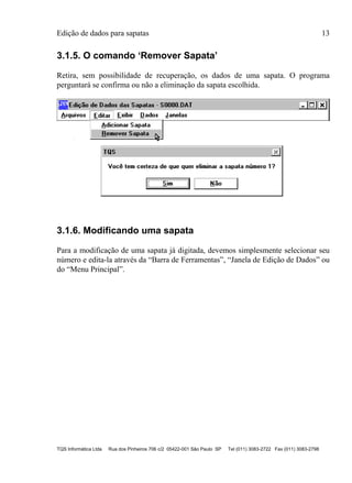 Edição de dados para sapatas 13
TQS Informática Ltda Rua dos Pinheiros 706 c/2 05422-001 São Paulo SP Tel (011) 3083-2722 Fax (011) 3083-2798
3.1.5. O comando ‘Remover Sapata’
Retira, sem possibilidade de recuperação, os dados de uma sapata. O programa
perguntará se confirma ou não a eliminação da sapata escolhida.
3.1.6. Modificando uma sapata
Para a modificação de uma sapata já digitada, devemos simplesmente selecionar seu
número e edita-la através da “Barra de Ferramentas”, “Janela de Edição de Dados” ou
do “Menu Principal”.
 