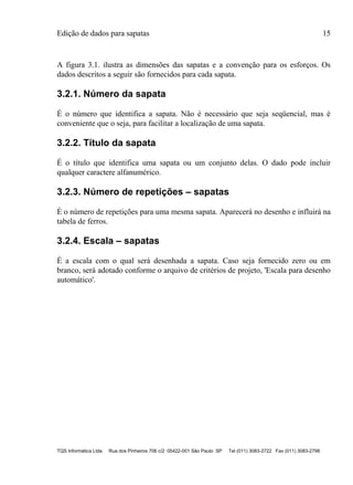 Edição de dados para sapatas 15
TQS Informática Ltda Rua dos Pinheiros 706 c/2 05422-001 São Paulo SP Tel (011) 3083-2722 Fax (011) 3083-2798
A figura 3.1. ilustra as dimensões das sapatas e a convenção para os esforços. Os
dados descritos a seguir são fornecidos para cada sapata.
3.2.1. Número da sapata
É o número que identifica a sapata. Não é necessário que seja seqüencial, mas é
conveniente que o seja, para facilitar a localização de uma sapata.
3.2.2. Título da sapata
É o título que identifica uma sapata ou um conjunto delas. O dado pode incluir
qualquer caractere alfanumérico.
3.2.3. Número de repetições – sapatas
É o número de repetições para uma mesma sapata. Aparecerá no desenho e influirá na
tabela de ferros.
3.2.4. Escala – sapatas
É a escala com o qual será desenhada a sapata. Caso seja fornecido zero ou em
branco, será adotado conforme o arquivo de critérios de projeto, 'Escala para desenho
automático'.
 