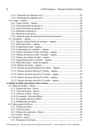 II CAD/Fundações – Manual de Edição de Dados
TQS Informática Ltda Rua dos Pinheiros 706 c/2 05422-001 São Paulo SP Tel (011) 3083-2722 Fax (011) 3083-2798
3.3.11. Dimensão do colarinho em X..................................................................19
3.3.12. Dimensão do colarinho em Y..................................................................19
3.4. Cargas – sapatas...............................................................................................20
3.4.1. Carga vertical – sapatas ............................................................................20
3.4.2. Força horizontal na direção X ...................................................................20
3.4.3. Força horizontal na direção Y ...................................................................20
3.4.4. Momento na direção X..............................................................................20
3.4.5. Momento na direção Y..............................................................................21
3.4.6. Altura do ponto de aplicação das forças horizontais.................................21
3.5. Armaduras – sapatas........................................................................................22
3.5.1. Número total de barras de arranque – sapatas...........................................22
3.5.2. Bitola das barras – sapatas........................................................................22
3.5.3. Comprimento total – sapatas.....................................................................22
3.5.4. Comprimento da “patinha” – sapatas........................................................22
3.5.5. Número de barras no lado X do pilar – sapatas.........................................23
3.5.6. Número de barras no lado Y do pilar – sapatas.........................................23
3.5.7. Número de estribos do pilar – sapatas ......................................................23
3.5.8. Espaçamento entre os estribos – sapatas...................................................23
3.5.9. Bitola das barras – dados de sapatas.........................................................23
3.5.10. Número de ramos – sapatas ....................................................................23
3.5.11. Direção de posicionamento dos ramos – sapatas....................................23
3.5.12. Número da barra final do 1o estribo – sapatas........................................24
3.5.13. Número da barra inicial do 2o estribo – sapatas .....................................24
3.5.14. Número da barra final do 2o estribo – sapatas........................................24
3.5.15. Número da barra inicial do 3o estribo – sapatas .....................................25
4. Edição de dados para blocos sobre estacas.........................................................26
4.1. Dados do projeto – blocos................................................................................26
4.1.1. Número da obra – blocos..........................................................................26
4.1.2. Título do Projeto – blocos.........................................................................26
4.1.3. Título do Cliente – blocos.........................................................................27
4.1.4. O comando ‘Adicionar Bloco’..................................................................27
4.1.5. O comando ‘Remover Bloco’...................................................................28
4.1.6. Modificando um bloco..............................................................................28
4.2. Dados gerais de blocos ....................................................................................29
4.2.1. Número do bloco ......................................................................................30
4.2.2. Título do bloco..........................................................................................30
4.2.3. Número de repetições – blocos.................................................................30
4.2.4. Escala – blocos .........................................................................................30
4.3. Geometria – blocos..........................................................................................31
4.3.1. Dimensão X do bloco ...............................................................................31
 