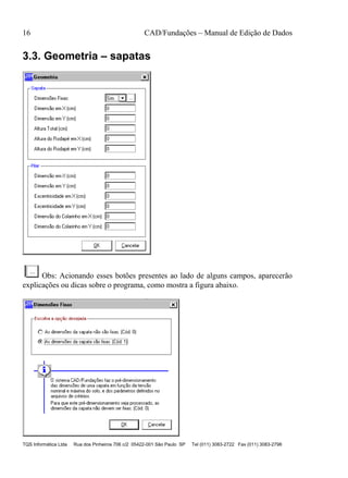 16 CAD/Fundações – Manual de Edição de Dados
TQS Informática Ltda Rua dos Pinheiros 706 c/2 05422-001 São Paulo SP Tel (011) 3083-2722 Fax (011) 3083-2798
3.3. Geometria – sapatas
Obs: Acionando esses botões presentes ao lado de alguns campos, aparecerão
explicações ou dicas sobre o programa, como mostra a figura abaixo.
 