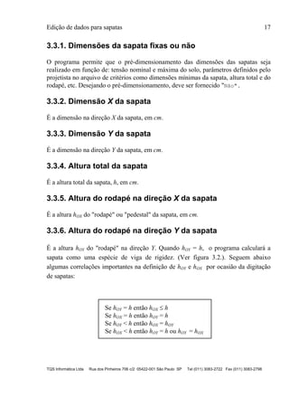 Edição de dados para sapatas 17
TQS Informática Ltda Rua dos Pinheiros 706 c/2 05422-001 São Paulo SP Tel (011) 3083-2722 Fax (011) 3083-2798
3.3.1. Dimensões da sapata fixas ou não
O programa permite que o pré-dimensionamento das dimensões das sapatas seja
realizado em função de: tensão nominal e máxima do solo, parâmetros definidos pelo
projetista no arquivo de critérios como dimensões mínimas da sapata, altura total e do
rodapé, etc. Desejando o pré-dimensionamento, deve ser fornecido "Não".
3.3.2. Dimensão X da sapata
É a dimensão na direção X da sapata, em cm.
3.3.3. Dimensão Y da sapata
É a dimensão na direção Y da sapata, em cm.
3.3.4. Altura total da sapata
É a altura total da sapata, h, em cm.
3.3.5. Altura do rodapé na direção X da sapata
É a altura hOX do "rodapé" ou "pedestal" da sapata, em cm.
3.3.6. Altura do rodapé na direção Y da sapata
É a altura hOY do "rodapé" na direção Y. Quando hOY = h, o programa calculará a
sapata como uma espécie de viga de rigidez. (Ver figura 3.2.). Seguem abaixo
algumas correlações importantes na definição de hOY e hOX por ocasião da digitação
de sapatas:
Se hOY = h então hOX  h
Se hOX = h então hOY = h
Se hOY < h então hOX = hOY
Se hOX < h então hOY = h ou hOY = hOX
 