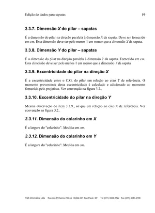 Edição de dados para sapatas 19
TQS Informática Ltda Rua dos Pinheiros 706 c/2 05422-001 São Paulo SP Tel (011) 3083-2722 Fax (011) 3083-2798
3.3.7. Dimensão X do pilar – sapatas
É a dimensão do pilar na direção paralela à dimensão X da sapata. Deve ser fornecido
em cm. Esta dimensão deve ser pelo menos 1 cm menor que a dimensão X da sapata.
3.3.8. Dimensão Y do pilar – sapatas
É a dimensão do pilar na direção paralela à dimensão Y da sapata. Fornecido em cm.
Esta dimensão deve ser pelo menos 1 cm menor que a dimensão Y da sapata
3.3.9. Excentricidade do pilar na direção X
É a excentricidade entre o C.G. do pilar em relação ao eixo Y de referência. O
momento proveniente desta excentricidade é calculado e adicionado ao momento
fornecido pelo projetista. Ver convenção na figura 3.2..
3.3.10. Excentricidade do pilar na direção Y
Mesma observação do item 3.3.9., só que em relação ao eixo X de referência. Ver
convenção na figura 3.2..
3.3.11. Dimensão do colarinho em X
É a largura do "colarinho". Medida em cm.
3.3.12. Dimensão do colarinho em Y
É a largura do "colarinho". Medida em cm.
 