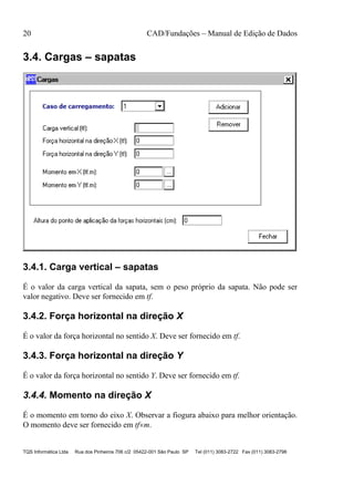 20 CAD/Fundações – Manual de Edição de Dados
TQS Informática Ltda Rua dos Pinheiros 706 c/2 05422-001 São Paulo SP Tel (011) 3083-2722 Fax (011) 3083-2798
3.4. Cargas – sapatas
3.4.1. Carga vertical – sapatas
É o valor da carga vertical da sapata, sem o peso próprio da sapata. Não pode ser
valor negativo. Deve ser fornecido em tf.
3.4.2. Força horizontal na direção X
É o valor da força horizontal no sentido X. Deve ser fornecido em tf.
3.4.3. Força horizontal na direção Y
É o valor da força horizontal no sentido Y. Deve ser fornecido em tf.
3.4.4. Momento na direção X
É o momento em torno do eixo X. Observar a fiogura abaixo para melhor orientação.
O momento deve ser fornecido em tfm.
 