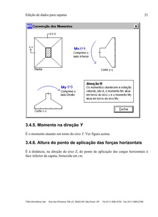 Edição de dados para sapatas 21
TQS Informática Ltda Rua dos Pinheiros 706 c/2 05422-001 São Paulo SP Tel (011) 3083-2722 Fax (011) 3083-2798
3.4.5. Momento na direção Y
É o momento atuante em torno do eixo Y. Ver figura acima.
3.4.6. Altura do ponto de aplicação das forças horizontais
É à distância, na direção do eixo Z, do ponto de aplicação das cargas horizontais à
face inferior da sapata, fornecida em cm.
 
