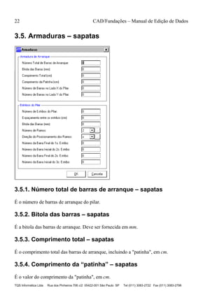 22 CAD/Fundações – Manual de Edição de Dados
TQS Informática Ltda Rua dos Pinheiros 706 c/2 05422-001 São Paulo SP Tel (011) 3083-2722 Fax (011) 3083-2798
3.5. Armaduras – sapatas
3.5.1. Número total de barras de arranque – sapatas
É o número de barras de arranque do pilar.
3.5.2. Bitola das barras – sapatas
É a bitola das barras de arranque. Deve ser fornecida em mm.
3.5.3. Comprimento total – sapatas
É o comprimento total das barras de arranque, incluindo a "patinha", em cm.
3.5.4. Comprimento da “patinha” – sapatas
É o valor do comprimento da "patinha", em cm.
 