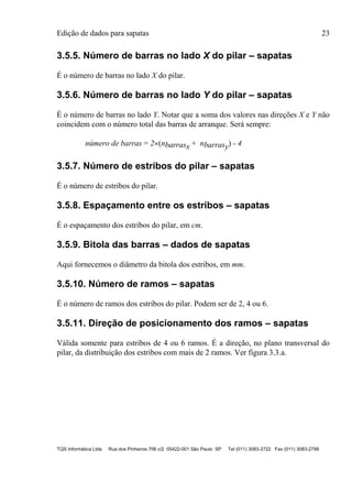 Edição de dados para sapatas 23
TQS Informática Ltda Rua dos Pinheiros 706 c/2 05422-001 São Paulo SP Tel (011) 3083-2722 Fax (011) 3083-2798
3.5.5. Número de barras no lado X do pilar – sapatas
É o número de barras no lado X do pilar.
3.5.6. Número de barras no lado Y do pilar – sapatas
É o número de barras no lado Y. Notar que a soma dos valores nas direções X e Y não
coincidem com o número total das barras de arranque. Será sempre:
número de barras = 2(nbarrasx + nbarrasy) - 4
3.5.7. Número de estribos do pilar – sapatas
É o número de estribos do pilar.
3.5.8. Espaçamento entre os estribos – sapatas
É o espaçamento dos estribos do pilar, em cm.
3.5.9. Bitola das barras – dados de sapatas
Aqui fornecemos o diâmetro da bitola dos estribos, em mm.
3.5.10. Número de ramos – sapatas
É o número de ramos dos estribos do pilar. Podem ser de 2, 4 ou 6.
3.5.11. Direção de posicionamento dos ramos – sapatas
Válida somente para estribos de 4 ou 6 ramos. É a direção, no plano transversal do
pilar, da distribuição dos estribos com mais de 2 ramos. Ver figura 3.3.a.
 