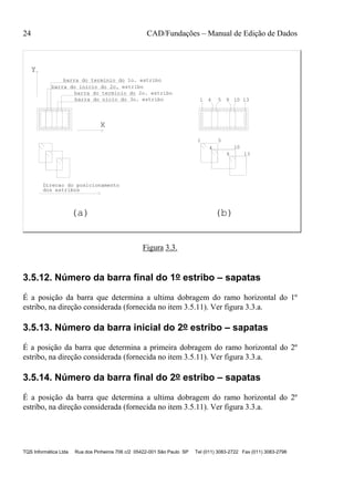 24 CAD/Fundações – Manual de Edição de Dados
TQS Informática Ltda Rua dos Pinheiros 706 c/2 05422-001 São Paulo SP Tel (011) 3083-2722 Fax (011) 3083-2798
barra do terminio do 1o. estribo
barra do inicio do 2o. estribo
barra do terminio do 2o. estribo
dos estribos
X
Y
Direcao do posicionamento
barra do nicio do 3o. estribo 1 4 5 13
(a) (b)
9 10
1 5
4 10
9 13
Figura 3.3.
3.5.12. Número da barra final do 1o estribo – sapatas
É a posição da barra que determina a ultima dobragem do ramo horizontal do 1º
estribo, na direção considerada (fornecida no item 3.5.11). Ver figura 3.3.a.
3.5.13. Número da barra inicial do 2o estribo – sapatas
É a posição da barra que determina a primeira dobragem do ramo horizontal do 2º
estribo, na direção considerada (fornecida no item 3.5.11). Ver figura 3.3.a.
3.5.14. Número da barra final do 2o estribo – sapatas
É a posição da barra que determina a ultima dobragem do ramo horizontal do 2º
estribo, na direção considerada (fornecida no item 3.5.11). Ver figura 3.3.a.
 