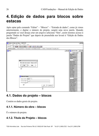 26 CAD/Fundações – Manual de Edição de Dados
TQS Informática Ltda Rua dos Pinheiros 706 c/2 05422-001 São Paulo SP Tel (011) 3083-2722 Fax (011) 3083-2798
4. Edição de dados para blocos sobre
estacas
Após optar pelo comando “Editar” – “Blocos” – “Entrada de dados”, como já vimos
anteriormente, e digitar o número do projeto, surgirá uma nova janela. Quando
perguntado se você deseja criar um arquivo selecione “Sim”, assim teremos acesso à
janela “Dados do Projeto” que depois de preenchida nos levará à “Edição de Dados
dos Blocos”.
4.1. Dados do projeto – blocos
Contém os dados gerais do projeto.
4.1.1. Número da obra – blocos
É o número do projeto.
4.1.2. Título do Projeto – blocos
 