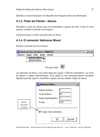 Edição de dados para blocos sobre estacas 27
TQS Informática Ltda Rua dos Pinheiros 706 c/2 05422-001 São Paulo SP Tel (011) 3083-2722 Fax (011) 3083-2798
Identifica o nome do projeto. O cabeçalho das listagens inclui esta informação.
4.1.3. Título do Cliente – blocos
Identifica o nome do cliente que está contratando o projeto da obra. Como no item
anterior, também é incluído nas listagens.
O primeiro passo a tomar será adicionar um bloco.
4.1.4. O comando ‘Adicionar Bloco’
Permite a inclusão de novos blocos.
Ou pelo botão
Ao adicionar um bloco, você pode optar por seguir o “Roteiro automático”, ao invés
de digitar os dados aleatoriamente. Esta opção já vem automaticamente acionada.
Optando por não segui-lo, desabilite a opção com um simples clique do mouse.
Roteiro
automático
acionado
 