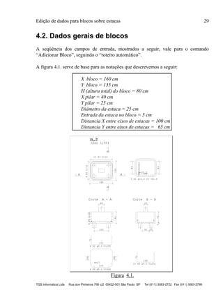 Edição de dados para blocos sobre estacas 29
TQS Informática Ltda Rua dos Pinheiros 706 c/2 05422-001 São Paulo SP Tel (011) 3083-2722 Fax (011) 3083-2798
4.2. Dados gerais de blocos
A seqüência dos campos de entrada, mostrados a seguir, vale para o comando
“Adicionar Bloco”, seguindo o “roteiro automático”.
A figura 4.1. serve de base para as notações que descrevemos a seguir:
X bloco = 160 cm
Y bloco = 135 cm
H (altura total) do bloco = 80 cm
X pilar = 40 cm
Y pilar = 25 cm
Diâmetro da estaca = 25 cm
Entrada da estaca no bloco = 5 cm
Distancia X entre eixos de estacas = 100 cm
Distancia Y entre eixos de estacas = 65 cm
B.2B.2
(Esc 1:50)
160
135
BB
A A
9P2C/15
11 P3 C/15 89
89
R=25.7
(Alternar)
VAR
100
40
80
4P4C/20
Corte A - A
50 25
25
755
Corte B - B
72
128
26
26
R=27
100
71
153
3 P1 ø16.0 C= 701.V
11 P3 ø5.0 C=272
4 P4 ø5.0 C=546
9 P2 ø5.0 C=295
Figura 4.1.
 