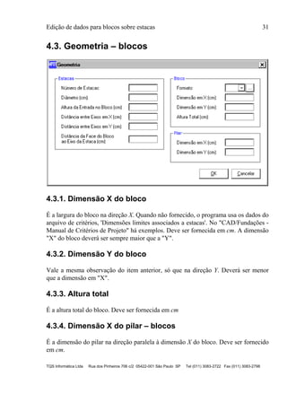 Edição de dados para blocos sobre estacas 31
TQS Informática Ltda Rua dos Pinheiros 706 c/2 05422-001 São Paulo SP Tel (011) 3083-2722 Fax (011) 3083-2798
4.3. Geometria – blocos
4.3.1. Dimensão X do bloco
É a largura do bloco na direção X. Quando não fornecido, o programa usa os dados do
arquivo de critérios, 'Dimensões limites associados a estacas'. No "CAD/Fundações -
Manual de Critérios de Projeto" há exemplos. Deve ser fornecida em cm. A dimensão
"X" do bloco deverá ser sempre maior que a "Y".
4.3.2. Dimensão Y do bloco
Vale a mesma observação do item anterior, só que na direção Y. Deverá ser menor
que a dimensão em "X".
4.3.3. Altura total
É a altura total do bloco. Deve ser fornecida em cm
4.3.4. Dimensão X do pilar – blocos
É a dimensão do pilar na direção paralela à dimensão X do bloco. Deve ser fornecido
em cm.
 