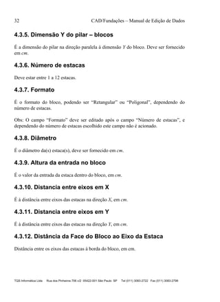 32 CAD/Fundações – Manual de Edição de Dados
TQS Informática Ltda Rua dos Pinheiros 706 c/2 05422-001 São Paulo SP Tel (011) 3083-2722 Fax (011) 3083-2798
4.3.5. Dimensão Y do pilar – blocos
É a dimensão do pilar na direção paralela à dimensão Y do bloco. Deve ser fornecido
em cm.
4.3.6. Número de estacas
Deve estar entre 1 a 12 estacas.
4.3.7. Formato
É o formato do bloco, podendo ser “Retangular” ou “Poligonal”, dependendo do
número de estacas.
Obs: O campo “Formato” deve ser editado após o campo “Número de estacas”, e
dependendo do número de estacas escolhido este campo não é acionado.
4.3.8. Diâmetro
É o diâmetro da(s) estaca(s), deve ser fornecido em cm.
4.3.9. Altura da entrada no bloco
É o valor da entrada da estaca dentro do bloco, em cm.
4.3.10. Distancia entre eixos em X
É à distância entre eixos das estacas na direção X, em cm.
4.3.11. Distancia entre eixos em Y
É à distância entre eixos das estacas na direção Y, em cm.
4.3.12. Distância da Face do Bloco ao Eixo da Estaca
Distância entre os eixos das estacas à borda do bloco, em cm.
 