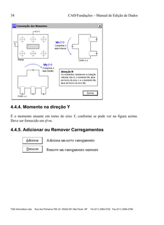 34 CAD/Fundações – Manual de Edição de Dados
TQS Informática Ltda Rua dos Pinheiros 706 c/2 05422-001 São Paulo SP Tel (011) 3083-2722 Fax (011) 3083-2798
4.4.4. Momento na direção Y
É o momento atuante em torno do eixo Y, conforme se pode ver na figura acima.
Deve ser fornecido em tfm.
4.4.5. Adicionar ou Remover Carregamentos
 