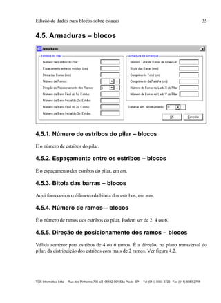 Edição de dados para blocos sobre estacas 35
TQS Informática Ltda Rua dos Pinheiros 706 c/2 05422-001 São Paulo SP Tel (011) 3083-2722 Fax (011) 3083-2798
4.5. Armaduras – blocos
4.5.1. Número de estribos do pilar – blocos
É o número de estribos do pilar.
4.5.2. Espaçamento entre os estribos – blocos
É o espaçamento dos estribos do pilar, em cm.
4.5.3. Bitola das barras – blocos
Aqui fornecemos o diâmetro da bitola dos estribos, em mm.
4.5.4. Número de ramos – blocos
É o número de ramos dos estribos do pilar. Podem ser de 2, 4 ou 6.
4.5.5. Direção de posicionamento dos ramos – blocos
Válida somente para estribos de 4 ou 6 ramos. É a direção, no plano transversal do
pilar, da distribuição dos estribos com mais de 2 ramos. Ver figura 4.2.
 