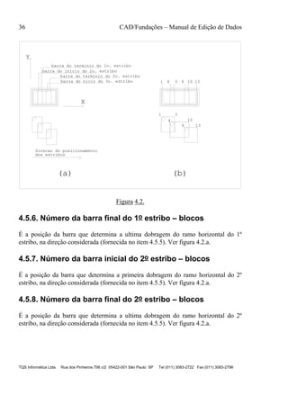 36 CAD/Fundações – Manual de Edição de Dados
TQS Informática Ltda Rua dos Pinheiros 706 c/2 05422-001 São Paulo SP Tel (011) 3083-2722 Fax (011) 3083-2798
barra do terminio do 1o. estribo
barra do inicio do 2o. estribo
barra do terminio do 2o. estribo
dos estribos
X
Y
Direcao do posicionamento
barra do nicio do 3o. estribo 1 4 5 13
(a) (b)
9 10
1 5
4 10
9 13
Figura 4.2.
4.5.6. Número da barra final do 1o estribo – blocos
É a posição da barra que determina a ultima dobragem do ramo horizontal do 1º
estribo, na direção considerada (fornecida no item 4.5.5). Ver figura 4.2.a.
4.5.7. Número da barra inicial do 2o estribo – blocos
É a posição da barra que determina a primeira dobragem do ramo horizontal do 2º
estribo, na direção considerada (fornecida no item 4.5.5). Ver figura 4.2.a.
4.5.8. Número da barra final do 2o estribo – blocos
É a posição da barra que determina a ultima dobragem do ramo horizontal do 2º
estribo, na direção considerada (fornecida no item 4.5.5). Ver figura 4.2.a.
 